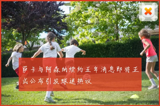 萨卡与阿森纳续约五年消息即将正式公布引发球迷热议
