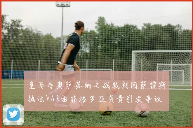 皇马与奥萨苏纳之战裁判冈萨雷斯执法VAR由菲格罗亚负责引发争议