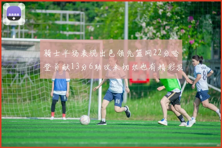 骑士半场表现出色领先篮网22分哈登贡献13分6助攻米切尔也有精彩发挥