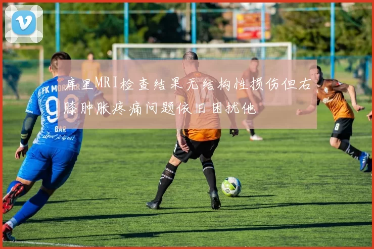 库里MRI检查结果无结构性损伤但右膝肿胀疼痛问题依旧困扰他