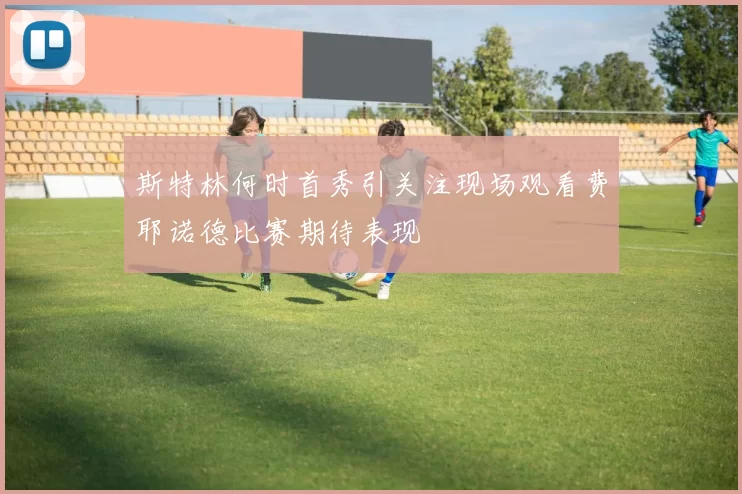 斯特林何时首秀引关注现场观看费耶诺德比赛期待表现