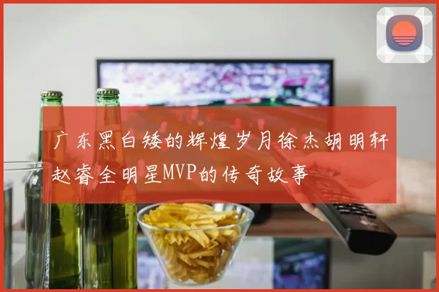 广东黑白矮的辉煌岁月徐杰胡明轩赵睿全明星MVP的传奇故事