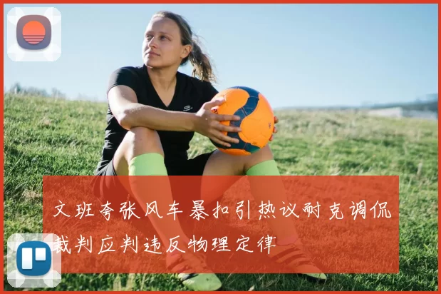 文班夸张风车暴扣引热议耐克调侃裁判应判违反物理定律