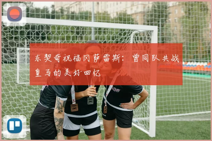 东契奇祝福冈萨雷斯：曾同队共战皇马的美好回忆