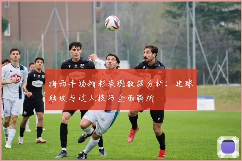 梅西半场精彩表现数据分析：进球助攻与过人技巧全面解析